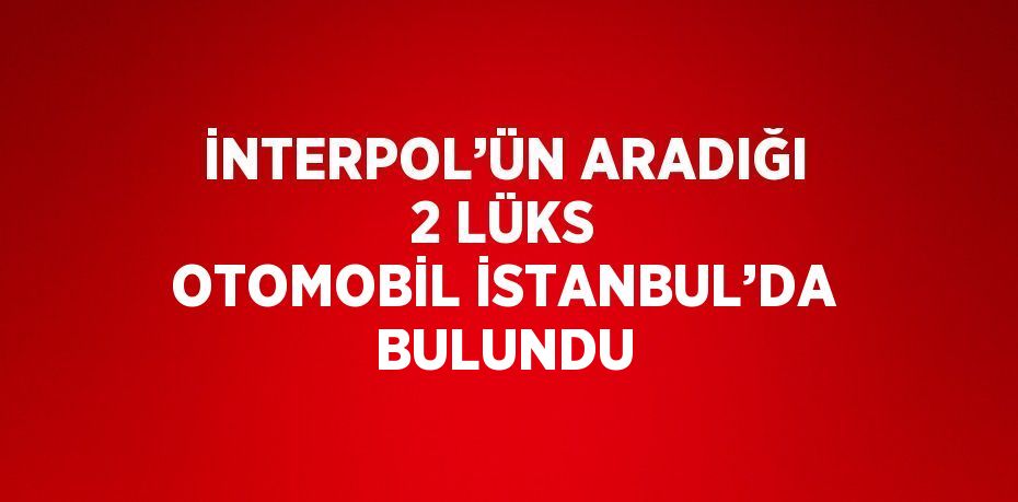 İNTERPOL’ÜN ARADIĞI 2 LÜKS OTOMOBİL İSTANBUL’DA BULUNDU