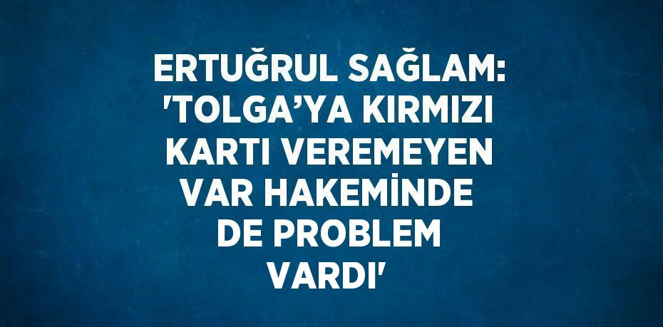 ERTUĞRUL SAĞLAM: 'TOLGA’YA KIRMIZI KARTI VEREMEYEN VAR HAKEMİNDE DE PROBLEM VARDI'