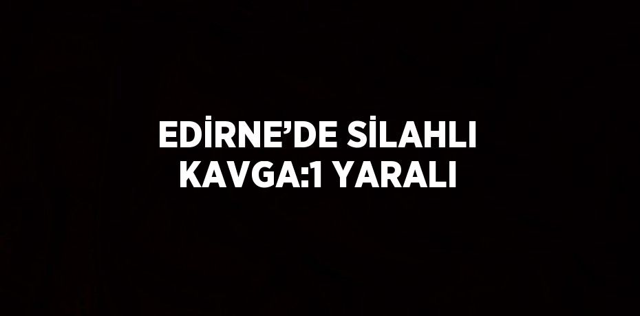 EDİRNE’DE SİLAHLI KAVGA:1 YARALI