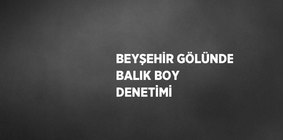 BEYŞEHİR GÖLÜNDE BALIK BOY DENETİMİ