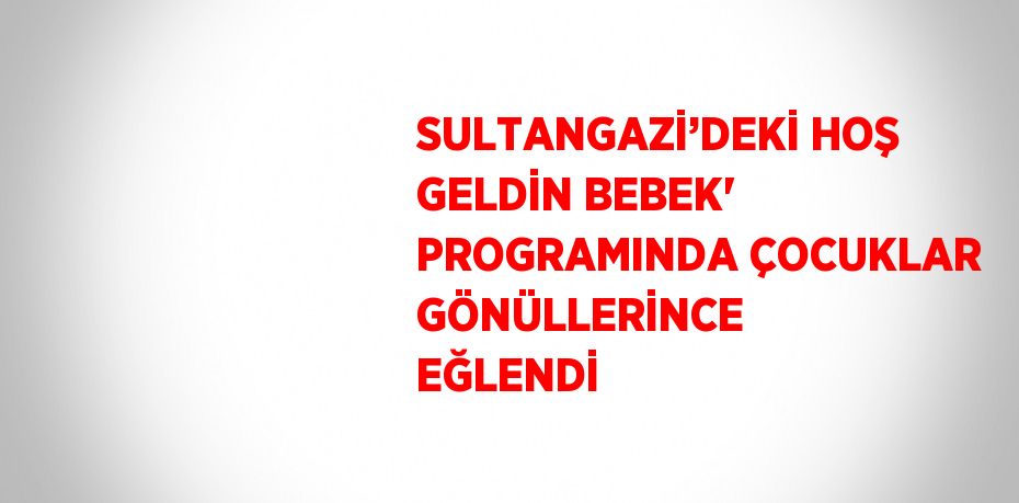 SULTANGAZİ’DEKİ HOŞ GELDİN BEBEK' PROGRAMINDA ÇOCUKLAR GÖNÜLLERİNCE EĞLENDİ