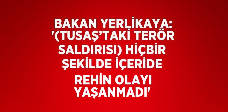 BAKAN YERLİKAYA: '(TUSAŞ’TAKİ TERÖR SALDIRISI) HİÇBİR ŞEKİLDE İÇERİDE REHİN OLAYI YAŞANMADI'