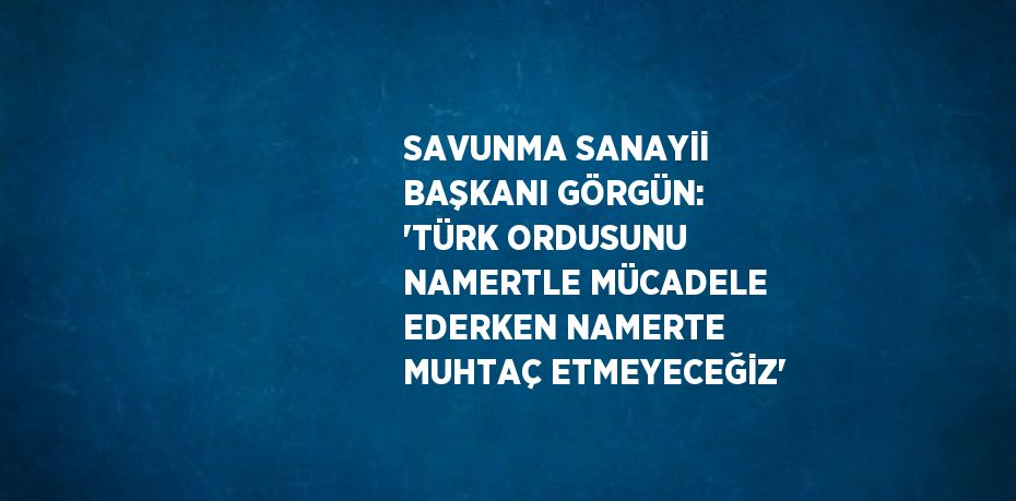 SAVUNMA SANAYİİ BAŞKANI GÖRGÜN: 'TÜRK ORDUSUNU NAMERTLE MÜCADELE EDERKEN NAMERTE MUHTAÇ ETMEYECEĞİZ'