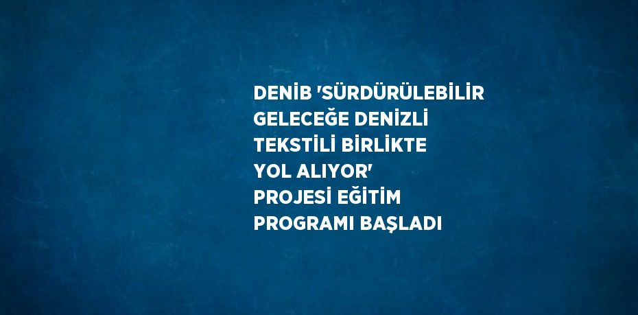 DENİB 'SÜRDÜRÜLEBİLİR GELECEĞE DENİZLİ TEKSTİLİ BİRLİKTE YOL ALIYOR' PROJESİ EĞİTİM PROGRAMI BAŞLADI