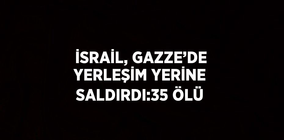 İSRAİL, GAZZE’DE YERLEŞİM YERİNE SALDIRDI:35 ÖLÜ