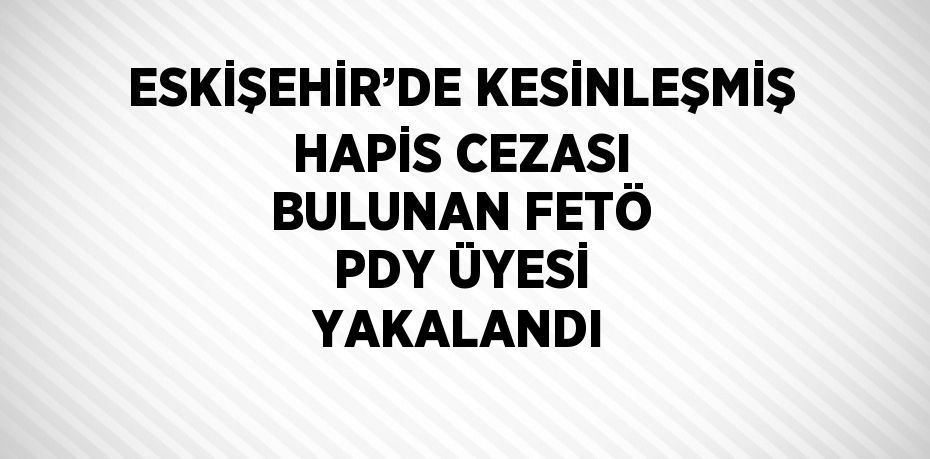 ESKİŞEHİR’DE KESİNLEŞMİŞ HAPİS CEZASI BULUNAN FETÖ PDY ÜYESİ YAKALANDI