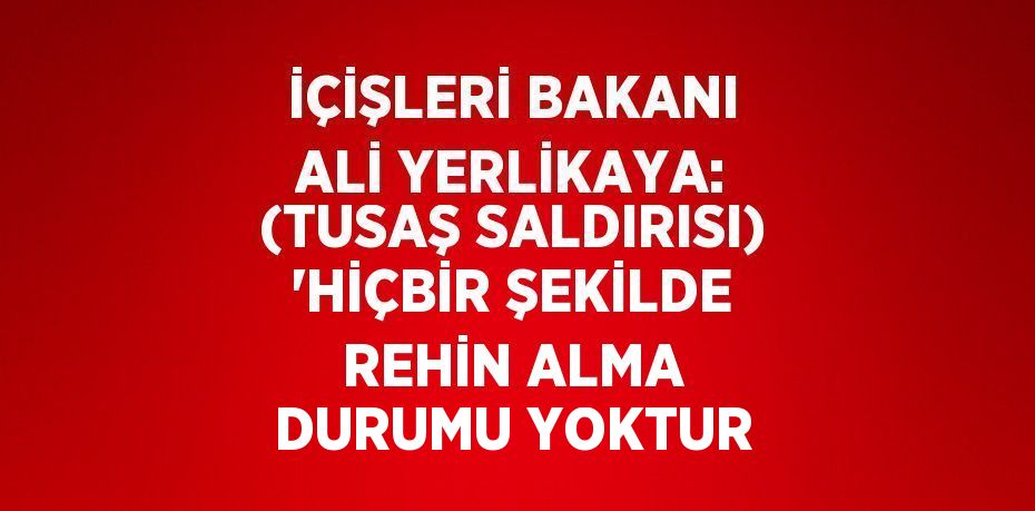 İÇİŞLERİ BAKANI ALİ YERLİKAYA: (TUSAŞ SALDIRISI) 'HİÇBİR ŞEKİLDE REHİN ALMA DURUMU YOKTUR