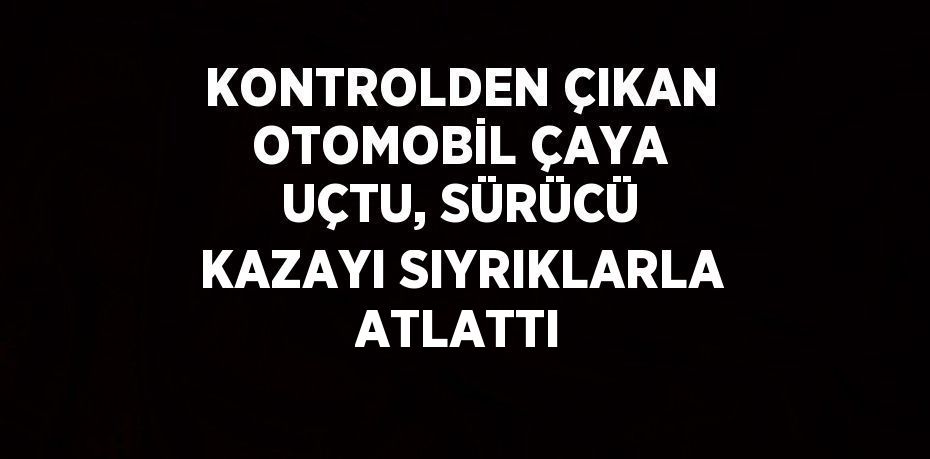 KONTROLDEN ÇIKAN OTOMOBİL ÇAYA UÇTU, SÜRÜCÜ KAZAYI SIYRIKLARLA ATLATTI