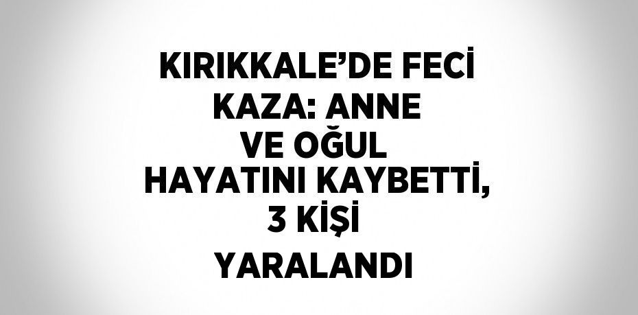 KIRIKKALE’DE FECİ KAZA: ANNE VE OĞUL HAYATINI KAYBETTİ, 3 KİŞİ YARALANDI