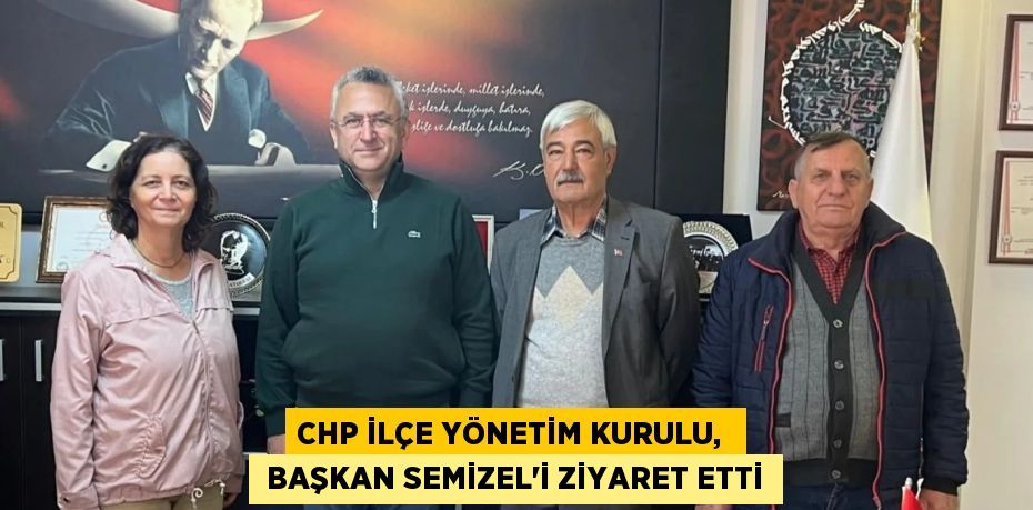 CHP İLÇE YÖNETİM KURULU,   BAŞKAN SEMİZEL'İ ZİYARET ETTİ