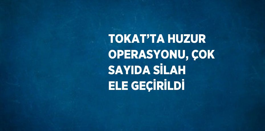 TOKAT’TA HUZUR OPERASYONU, ÇOK SAYIDA SİLAH ELE GEÇİRİLDİ