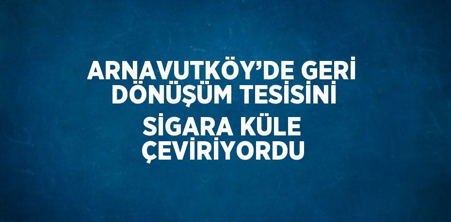 ARNAVUTKÖY’DE GERİ DÖNÜŞÜM TESİSİNİ SİGARA KÜLE ÇEVİRİYORDU