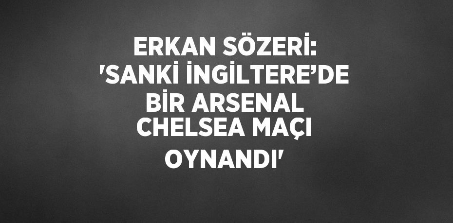 ERKAN SÖZERİ: 'SANKİ İNGİLTERE’DE BİR ARSENAL CHELSEA MAÇI OYNANDI'