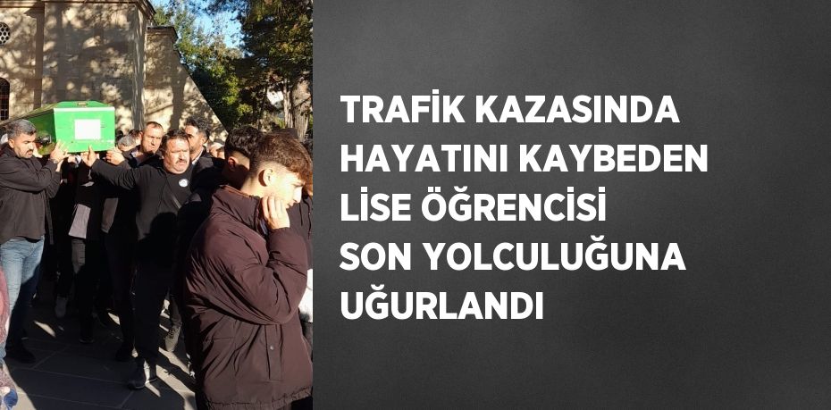 TRAFİK KAZASINDA HAYATINI KAYBEDEN LİSE ÖĞRENCİSİ SON YOLCULUĞUNA UĞURLANDI