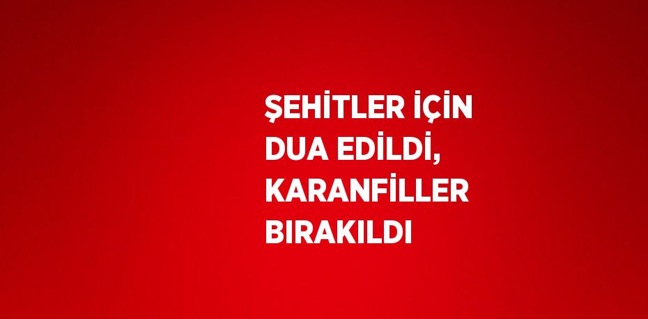 ŞEHİTLER İÇİN DUA EDİLDİ, KARANFİLLER BIRAKILDI