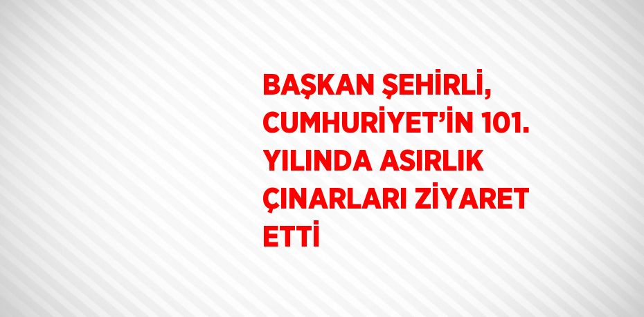 BAŞKAN ŞEHİRLİ, CUMHURİYET’İN 101. YILINDA ASIRLIK ÇINARLARI ZİYARET ETTİ