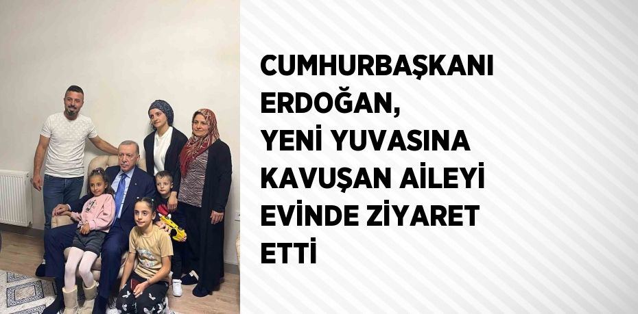 CUMHURBAŞKANI ERDOĞAN, YENİ YUVASINA KAVUŞAN AİLEYİ EVİNDE ZİYARET ETTİ