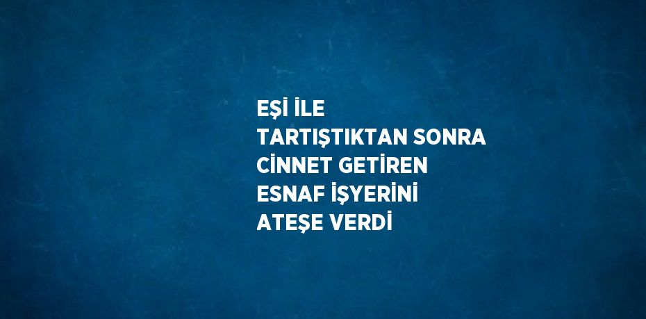 EŞİ İLE TARTIŞTIKTAN SONRA CİNNET GETİREN ESNAF İŞYERİNİ ATEŞE VERDİ