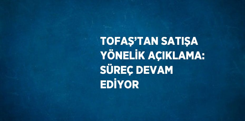 TOFAŞ’TAN SATIŞA YÖNELİK AÇIKLAMA: SÜREÇ DEVAM EDİYOR