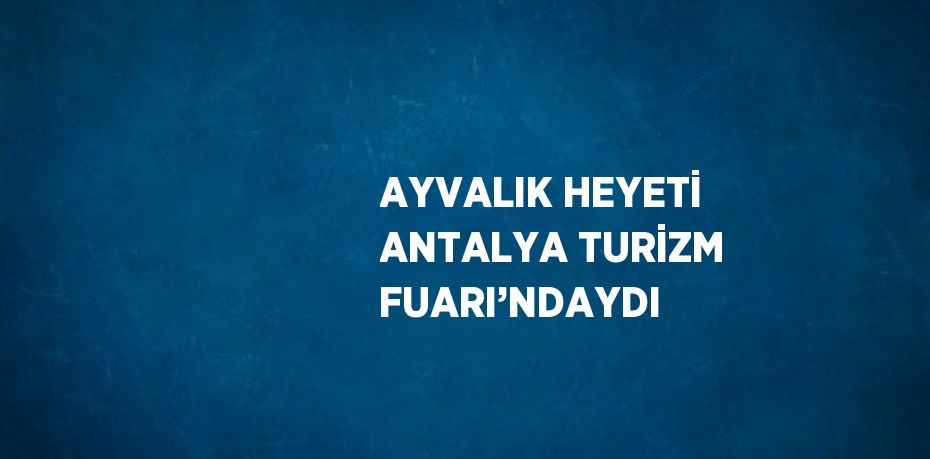 AYVALIK HEYETİ ANTALYA TURİZM FUARI’NDAYDI