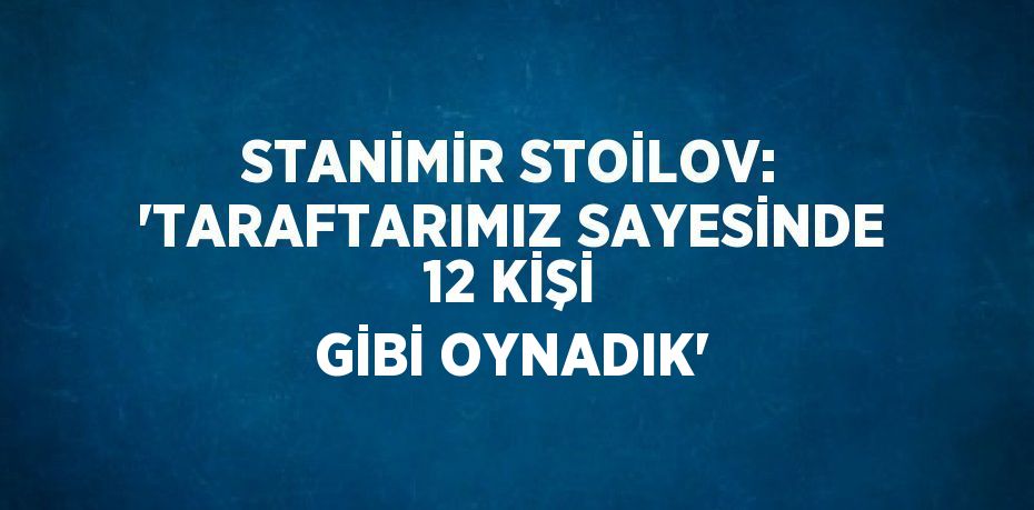 STANİMİR STOİLOV: 'TARAFTARIMIZ SAYESİNDE 12 KİŞİ GİBİ OYNADIK'