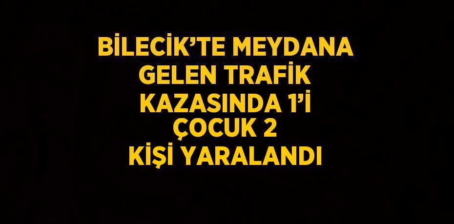 BİLECİK’TE MEYDANA GELEN TRAFİK KAZASINDA 1’İ ÇOCUK 2 KİŞİ YARALANDI