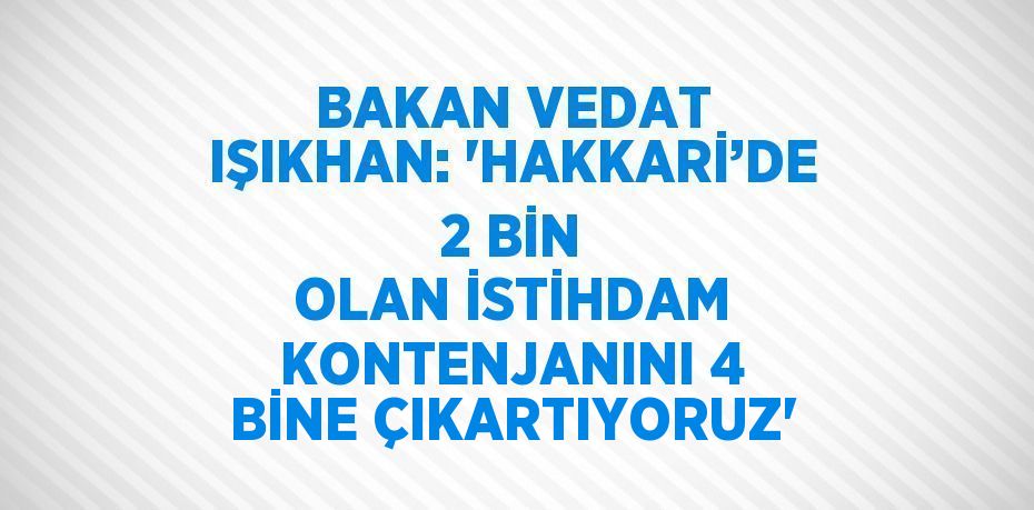 BAKAN VEDAT IŞIKHAN: 'HAKKARİ’DE 2 BİN OLAN İSTİHDAM KONTENJANINI 4 BİNE ÇIKARTIYORUZ'