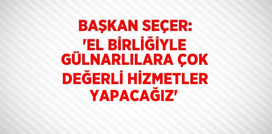 BAŞKAN SEÇER: 'EL BİRLİĞİYLE GÜLNARLILARA ÇOK DEĞERLİ HİZMETLER YAPACAĞIZ'