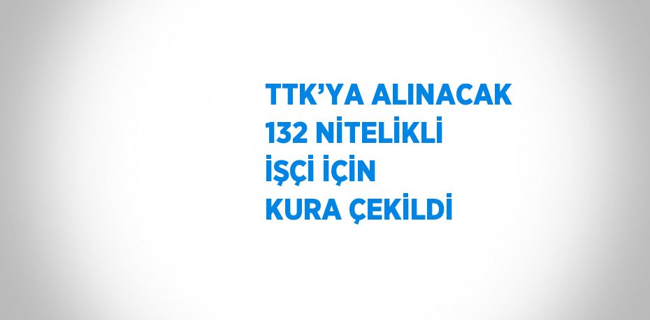 TTK’YA ALINACAK 132 NİTELİKLİ İŞÇİ İÇİN KURA ÇEKİLDİ