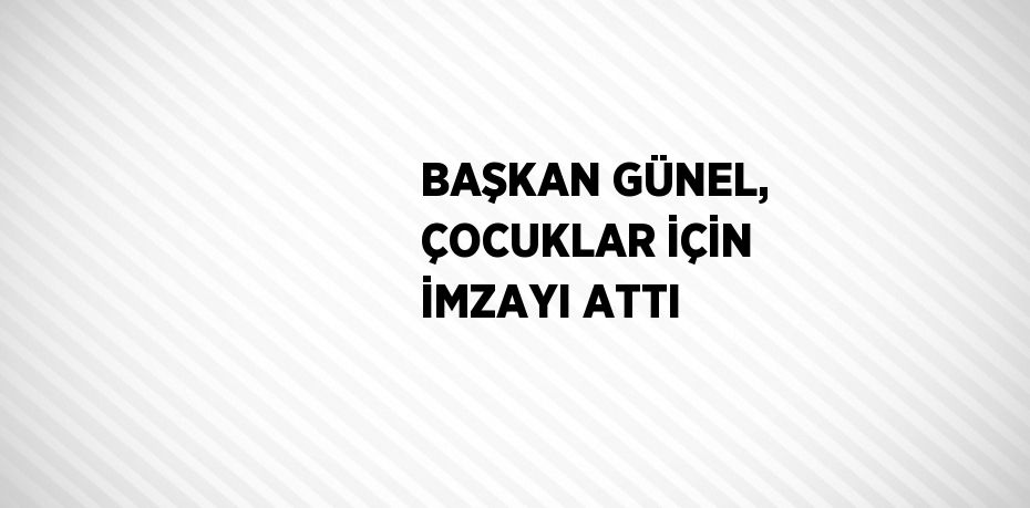 BAŞKAN GÜNEL, ÇOCUKLAR İÇİN İMZAYI ATTI