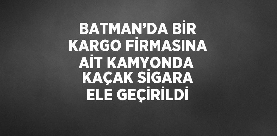 BATMAN’DA BİR KARGO FİRMASINA AİT KAMYONDA KAÇAK SİGARA ELE GEÇİRİLDİ