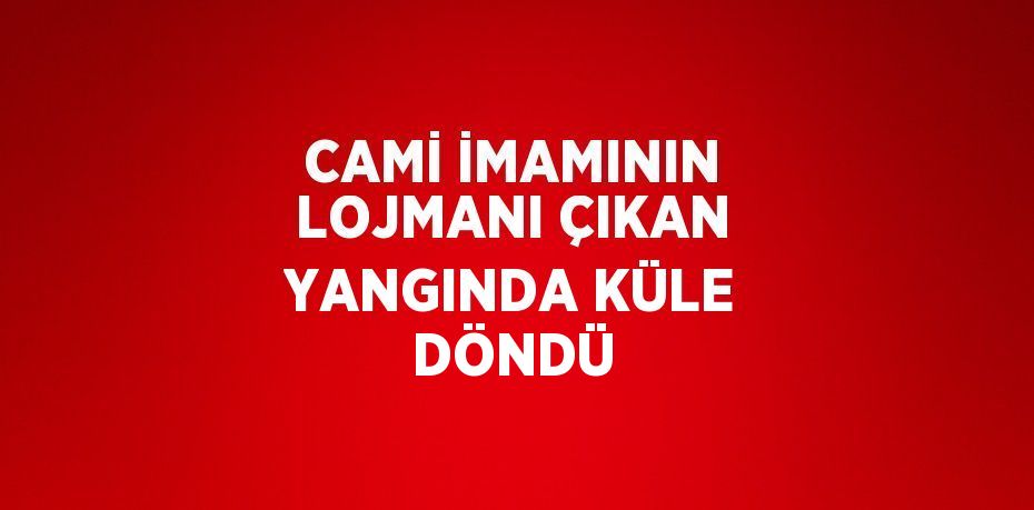 CAMİ İMAMININ LOJMANI ÇIKAN YANGINDA KÜLE DÖNDÜ