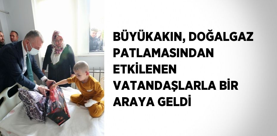 BÜYÜKAKIN, DOĞALGAZ PATLAMASINDAN ETKİLENEN VATANDAŞLARLA BİR ARAYA GELDİ