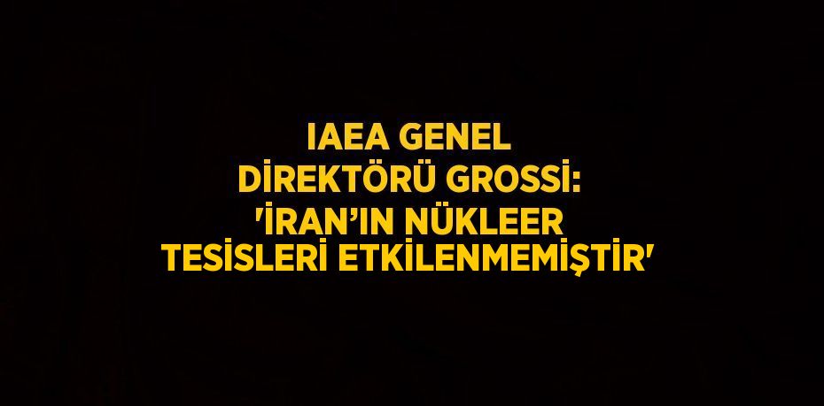 IAEA GENEL DİREKTÖRÜ GROSSİ: 'İRAN’IN NÜKLEER TESİSLERİ ETKİLENMEMİŞTİR'