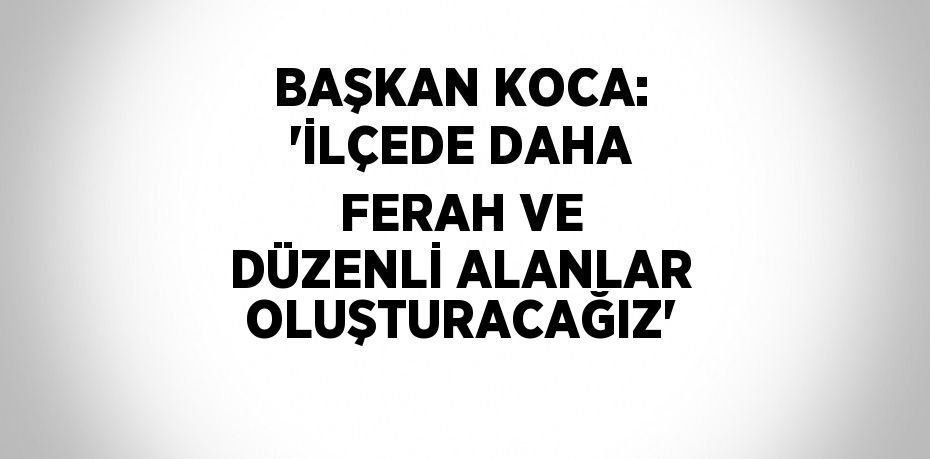 BAŞKAN KOCA: 'İLÇEDE DAHA FERAH VE DÜZENLİ ALANLAR OLUŞTURACAĞIZ'