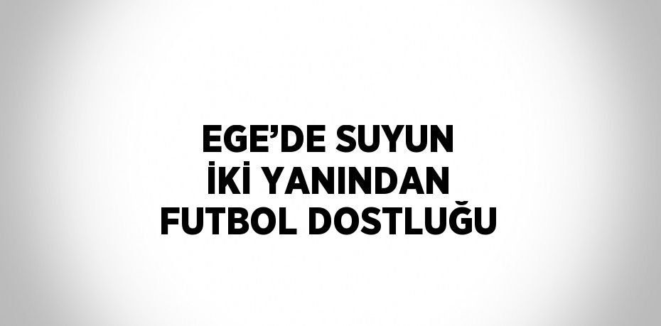 EGE’DE SUYUN İKİ YANINDAN FUTBOL DOSTLUĞU