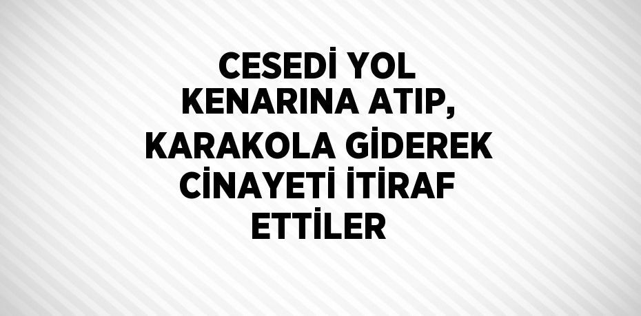 CESEDİ YOL KENARINA ATIP, KARAKOLA GİDEREK CİNAYETİ İTİRAF ETTİLER