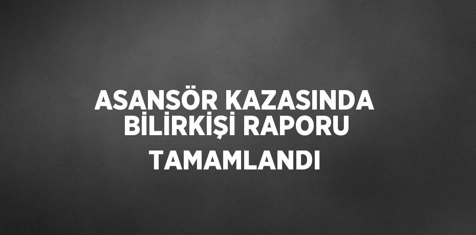 ASANSÖR KAZASINDA BİLİRKİŞİ RAPORU TAMAMLANDI