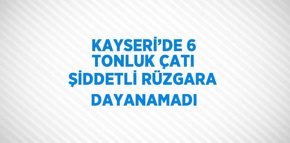 KAYSERİ’DE 6 TONLUK ÇATI ŞİDDETLİ RÜZGARA DAYANAMADI