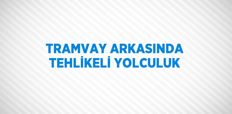 TRAMVAY ARKASINDA TEHLİKELİ YOLCULUK