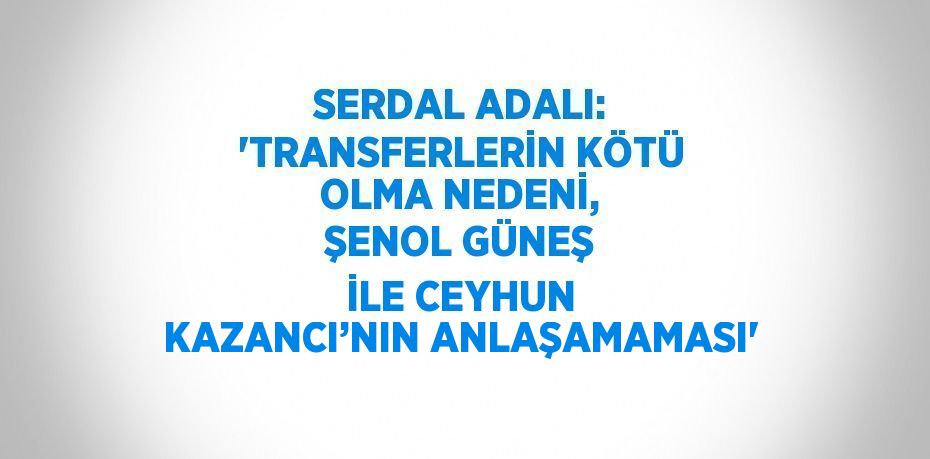 SERDAL ADALI: 'TRANSFERLERİN KÖTÜ OLMA NEDENİ, ŞENOL GÜNEŞ İLE CEYHUN KAZANCI’NIN ANLAŞAMAMASI'