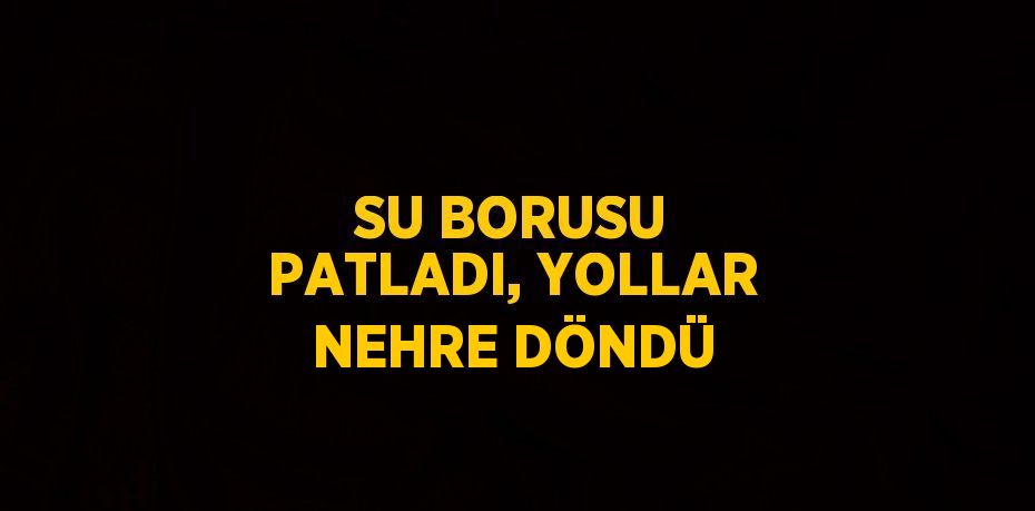 SU BORUSU PATLADI, YOLLAR NEHRE DÖNDÜ