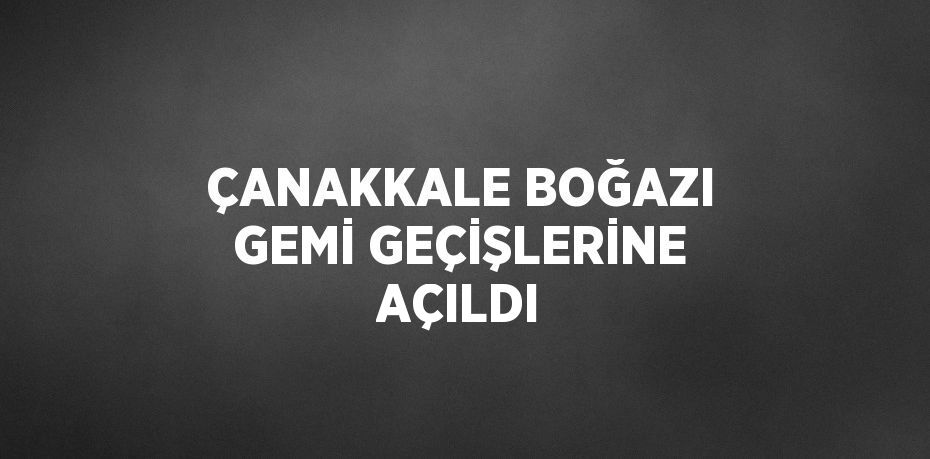 ÇANAKKALE BOĞAZI GEMİ GEÇİŞLERİNE AÇILDI