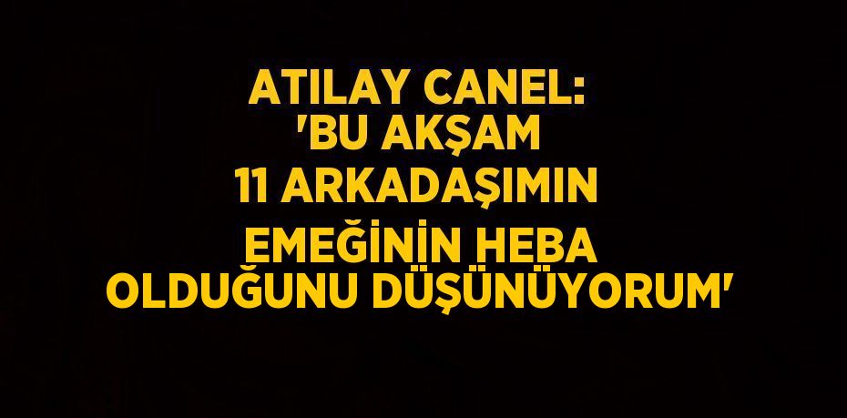 ATILAY CANEL: 'BU AKŞAM 11 ARKADAŞIMIN EMEĞİNİN HEBA OLDUĞUNU DÜŞÜNÜYORUM'