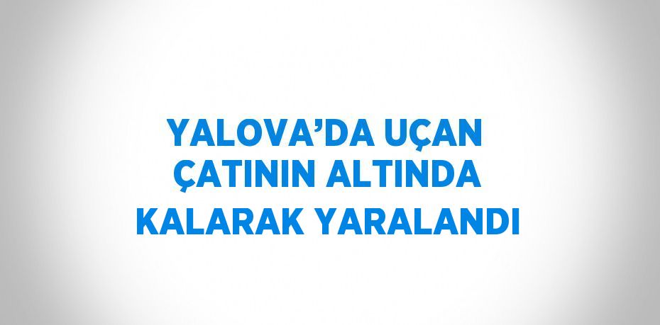 YALOVA’DA UÇAN ÇATININ ALTINDA KALARAK YARALANDI