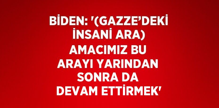 BİDEN: '(GAZZE’DEKİ İNSANİ ARA) AMACIMIZ BU ARAYI YARINDAN SONRA DA DEVAM ETTİRMEK'