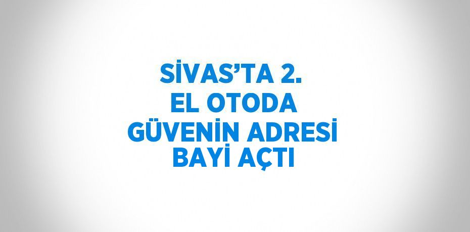 SİVAS’TA 2. EL OTODA GÜVENİN ADRESİ BAYİ AÇTI