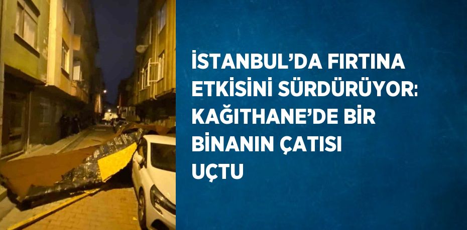 İSTANBUL’DA FIRTINA ETKİSİNİ SÜRDÜRÜYOR: KAĞITHANE’DE BİR BİNANIN ÇATISI UÇTU