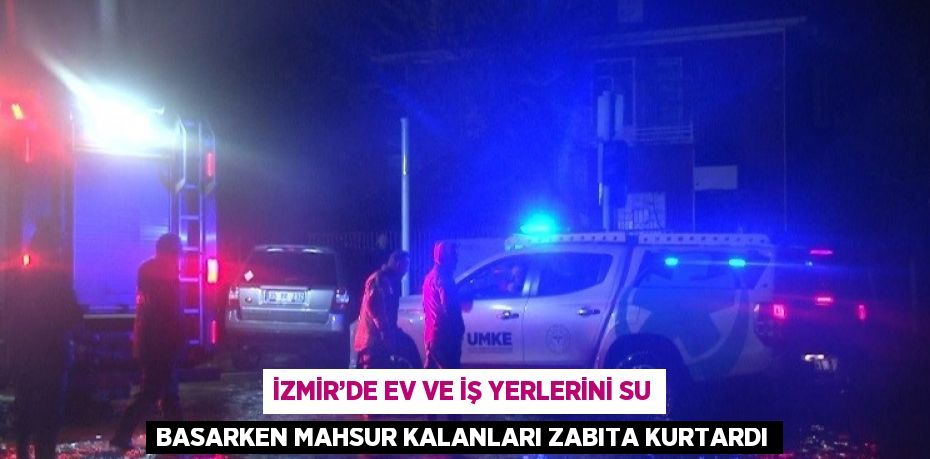 İZMİR’DE EV VE İŞ YERLERİNİ SU BASARKEN MAHSUR KALANLARI ZABITA KURTARDI