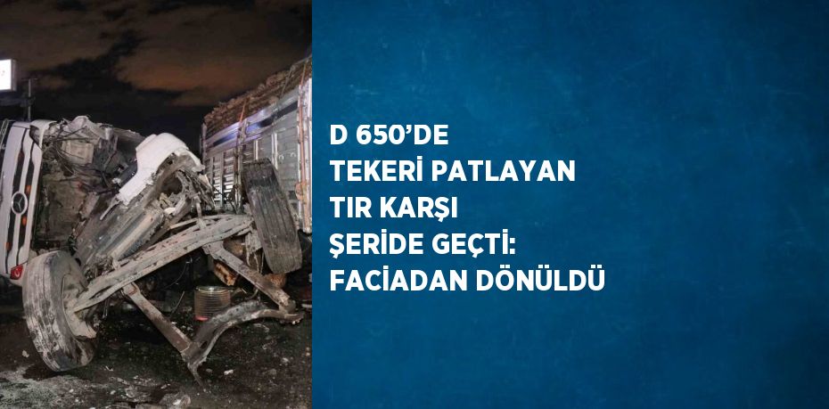 D 650’DE TEKERİ PATLAYAN TIR KARŞI ŞERİDE GEÇTİ: FACİADAN DÖNÜLDÜ